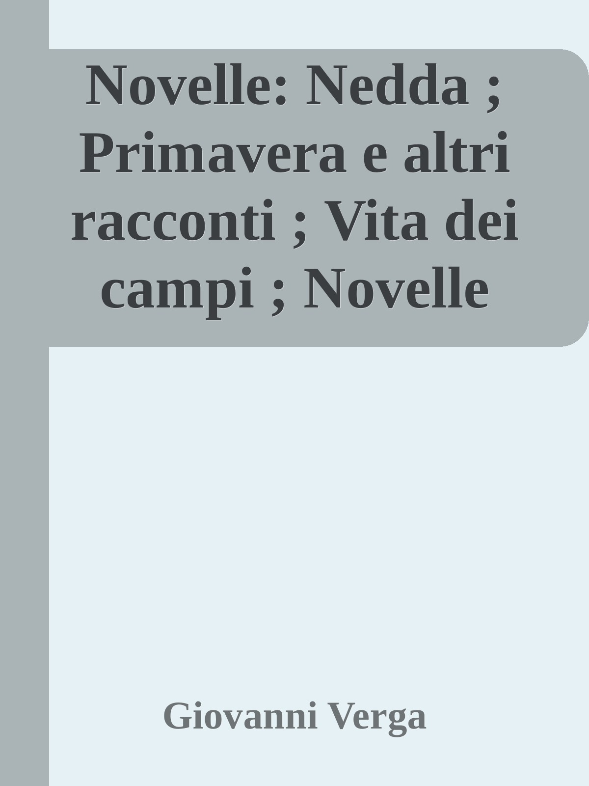 Novelle: Nedda ; Primavera e altri racconti ; Vita dei campi ; Novelle rusticane ; Per le vie ; Drammi intimi ; Vagabondaggio ; I ricordi del capitano d'Arce ; Don Candeloro e C.i ; Novelle sparse